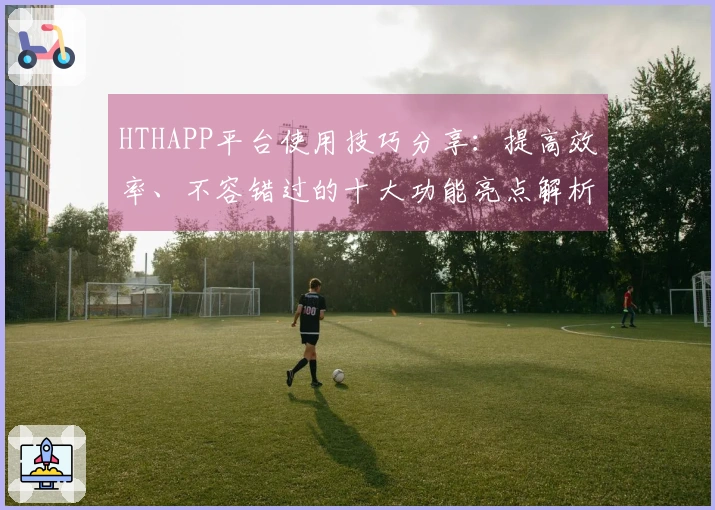 HTHAPP平台使用技巧分享：提高效率、不容错过的十大功能亮点解析