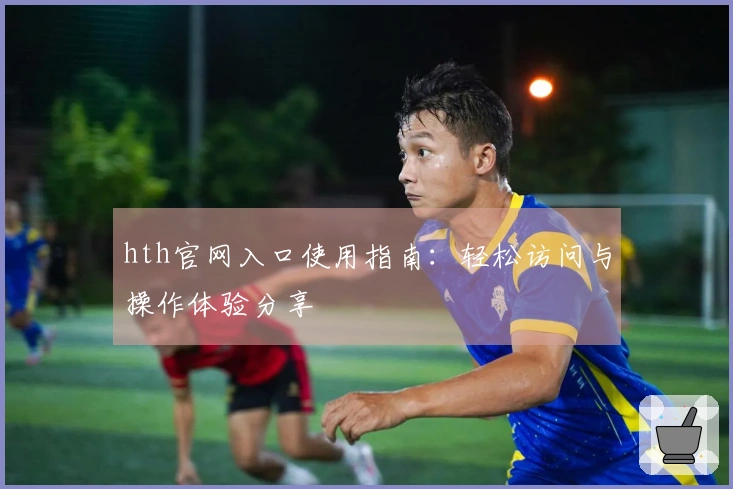 hth官网入口使用指南：轻松访问与操作体验分享