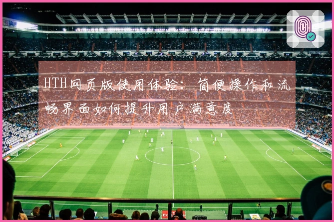 HTH网页版使用体验：简便操作和流畅界面如何提升用户满意度