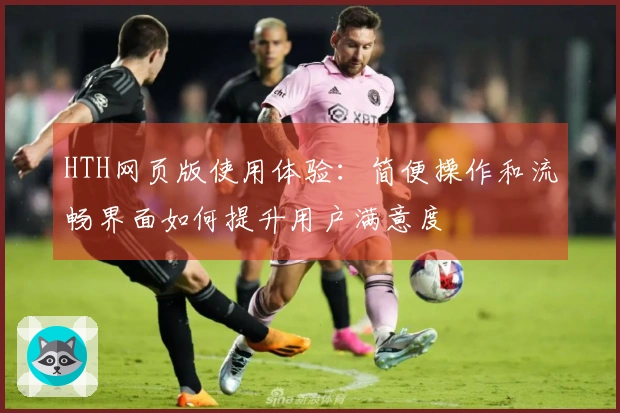 HTH网页版使用体验:简便操作和流畅界面如何提升用户满意度