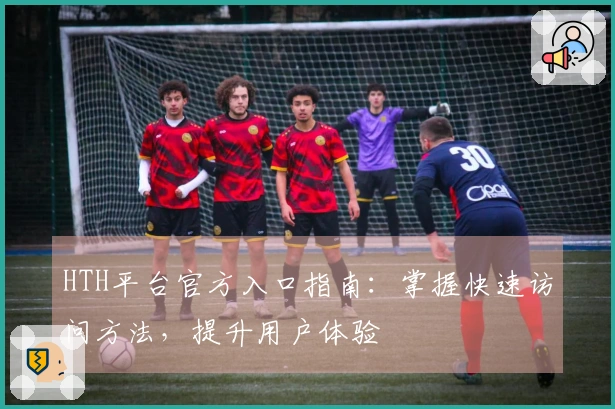HTH平台官方入口指南：掌握快速访问方法，提升用户体验